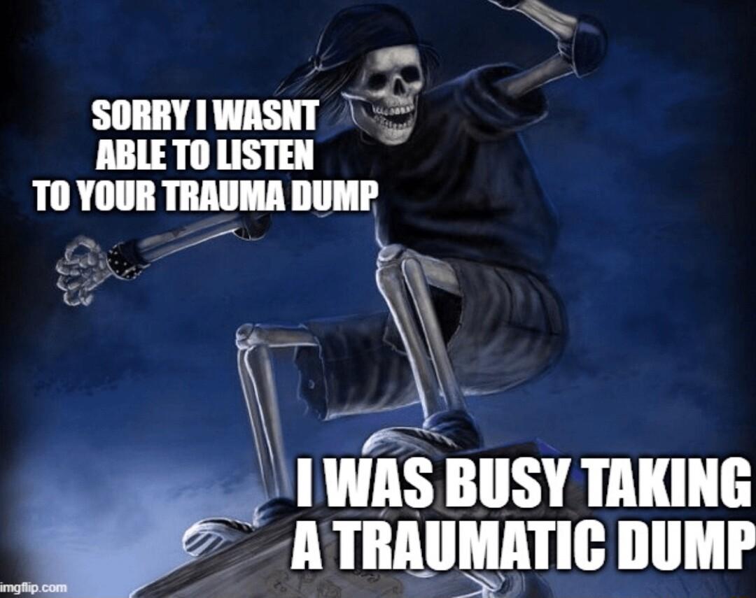 W P SORRY IWASNT 0 ABLE TO LISTEN TO YOUR TRAUMA DUMP P S IWAS BUSY TAKING ATRAUMATIC DUMP