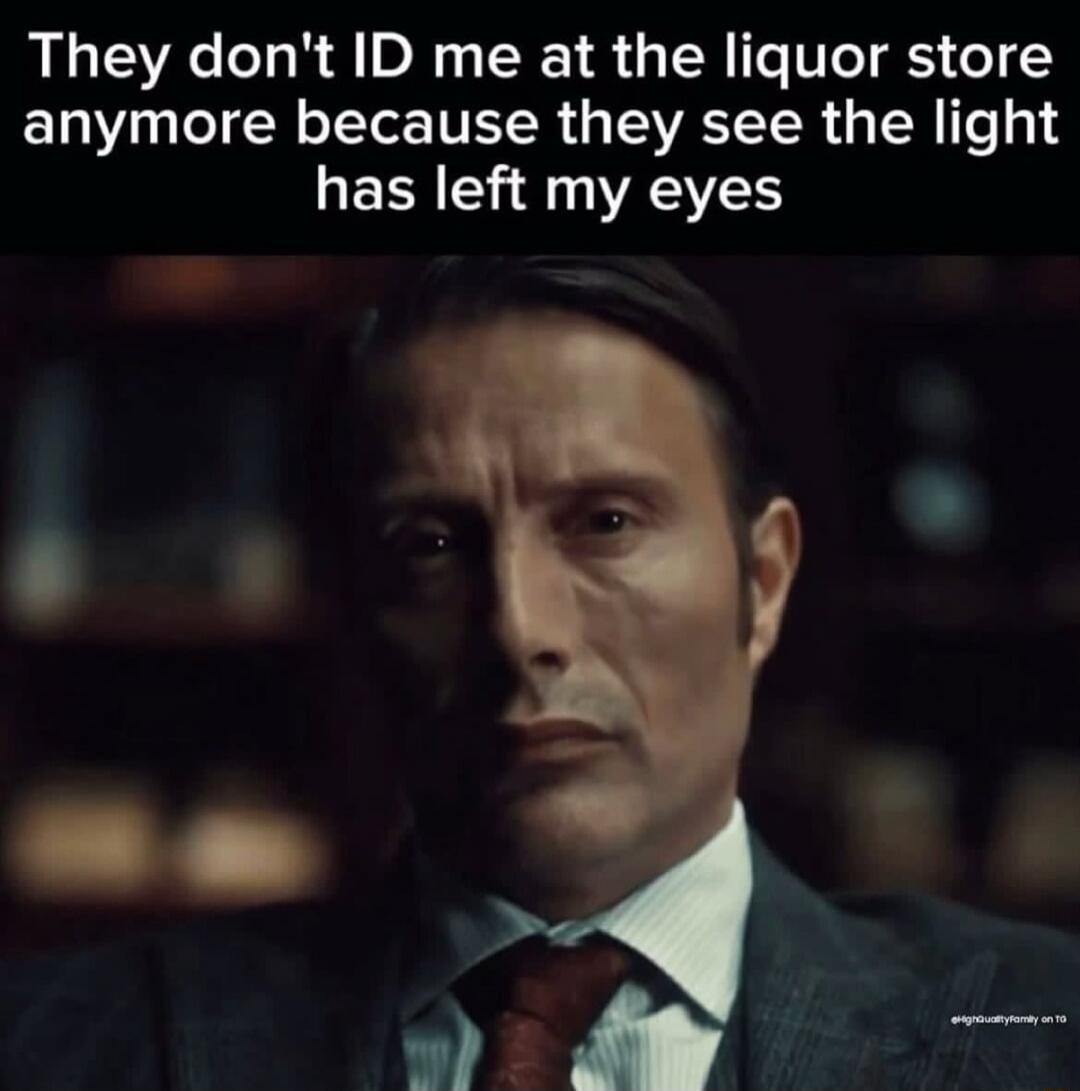 They don't ID me at the liquor store anymore because they see the light has left my eyes