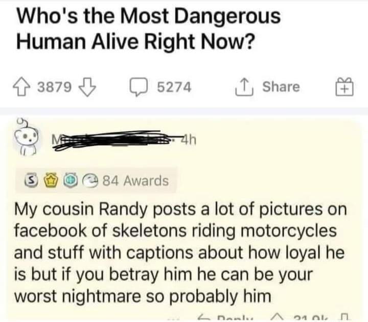 Whos the Most Dangerous Human Alive Right Now 3879 b s274 share B 284 Awards My cousin Randy posts a lot of pictures on facebook of skeletons riding motorcycles and stuff with captions about how loyal he is but if you betray him he can be your worst nightmare so probably him