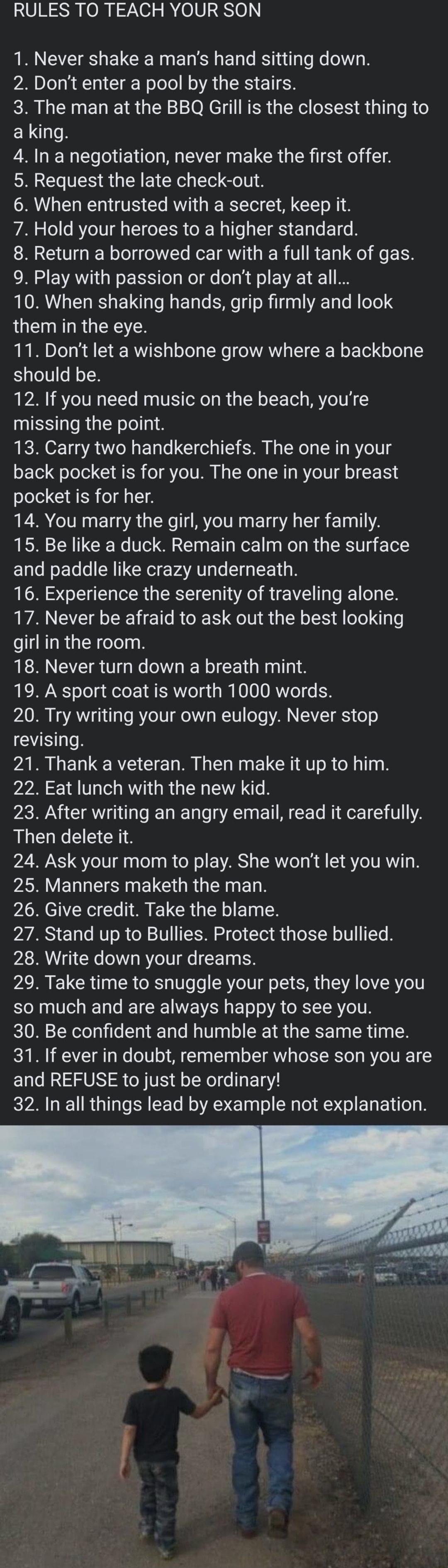 RULES TO TEACH YOUR SON IR CEIE I ELCEINEREE o RS 1nilglsNe W 2 Dont enter a pool by the stairs 3 The man at the BBQ Grill is the closest thing to a king 4 In a negotiation never make the first offer 5 Request the late check out 6 When entrusted with a secret keep it 7 Hold your heroes to a higher standard 8 Return a borrowed car with a full tank of gas CRISEVAY N oIS o s Mol fe oa h lf o VA1 1 8 