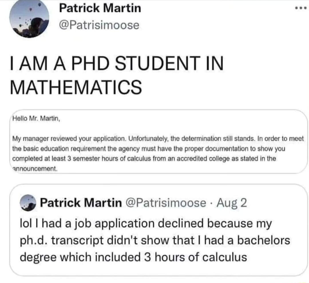 Patrick Martin Patrisimoose AM A PHD STUDENT IN MATHEMATICS ot W Martn My manager reiewed yourappication Unforunatelthe delemination sl stands I order o meet e basic educaton rquitemant he agency must have the prope documentaton o show you complet at east 3 somesier ours of caluls rom an accrocited colege a8 tated n e Patrick Martin Patrisimoose Aug 2 lol I had a job application declined because m