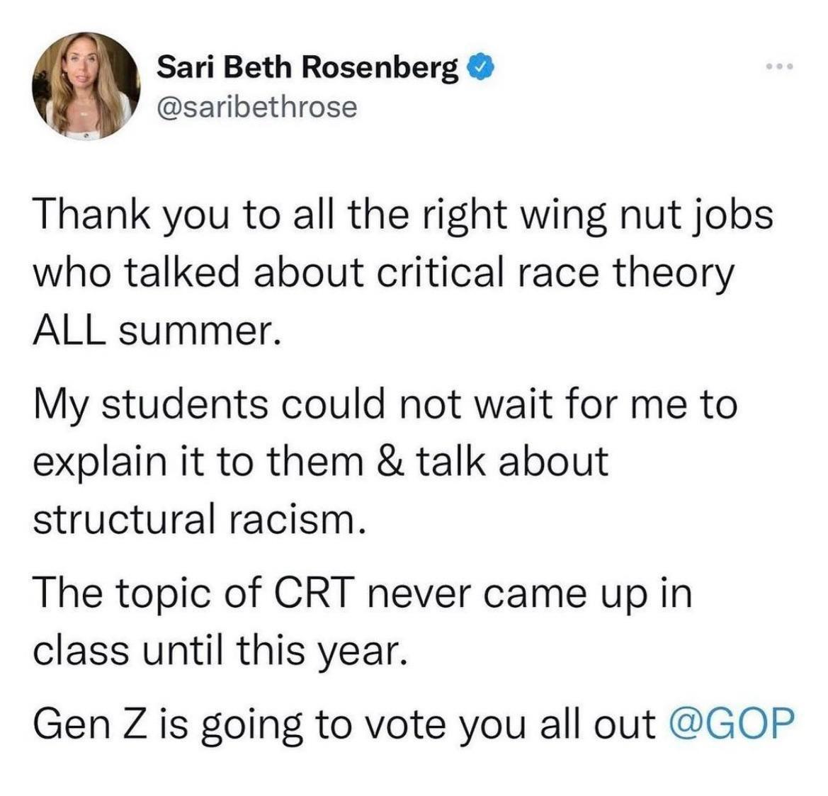 Sari Beth Rosenberg saribethrose Thank you to all the right wing nut jobs who talked about critical race theory ALL summer My students could not wait for me to explain it to them talk about structural racism The topic of CRT never came up in class until this year Gen Z is going to vote you all out GOP