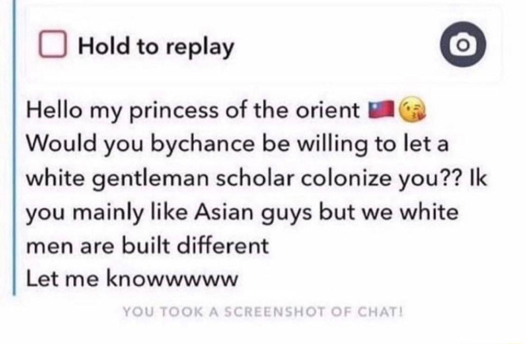 Hold to replay Hello my princess of the orient il G Would you bychance be willing to let a white gentleman scholar colonize you Ik you mainly like Asian guys but we white men are built different Let me knowwwww