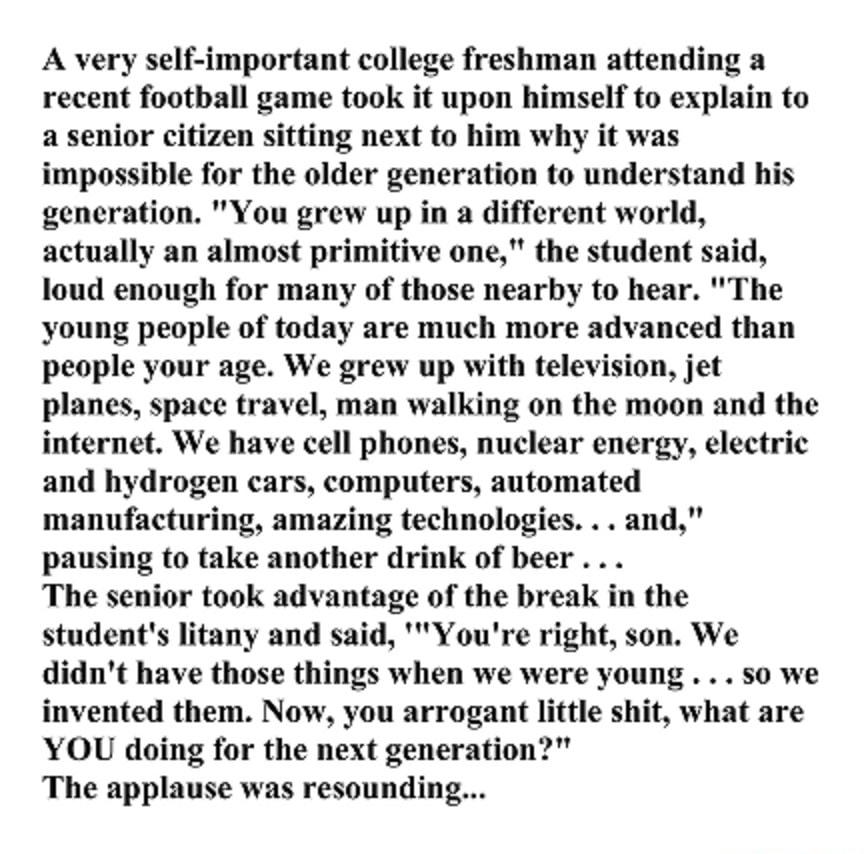 A very self important college freshman attending a recent football game took it upon himself to explain to a senior citizen sitting next to him why it was impossible for the older generation to understand his generation You grew up in a different world actually an almost primitive one the student said loud enough for many of those nearby to hear The young people of today are much more advanced tha