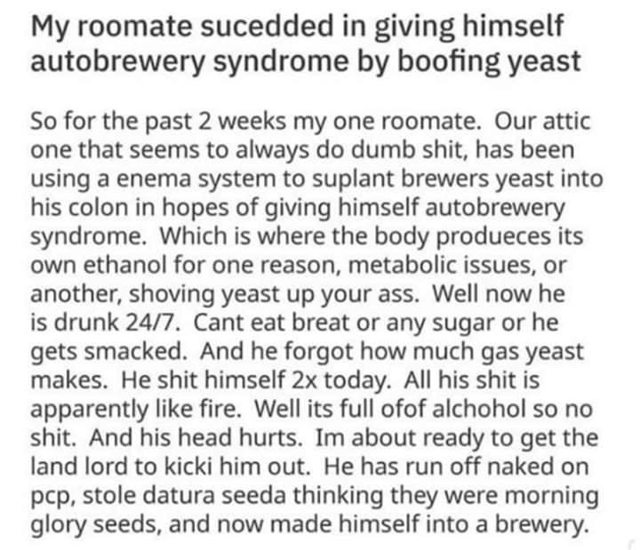 My roomate sucedded in giving himself autobrewery syndrome by boofing yeast So for the past 2 weeks my one roomate Our attic one that seems to always do dumb shit has been using a enema system to suplant brewers yeast into his colon in hopes of giving himself autobrewery syndrome Which is where the body produeces its own ethanol for one reason metabolic issues or another shoving yeast up your ass 