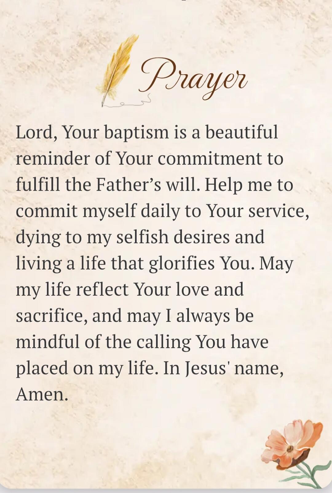 Prayer Lord, Your baptism is a beautiful reminder of Your commitment to fulfill the Father's will. Help me to commit myself daily to Your service, dying to my selfish desires and living a life that glorifies You. May my life reflect Your love and sacrifice, and may I always be mindful of the calling You have placed on my life. In Jesus' name, Amen.