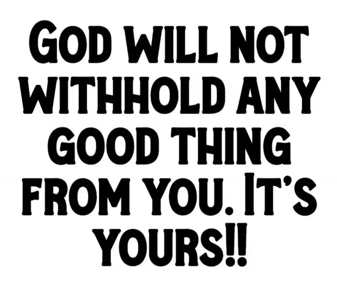 GOD WILL NOT WITHHOLD ANY GOOD THING FROM YOU. IT'S YOURS!!