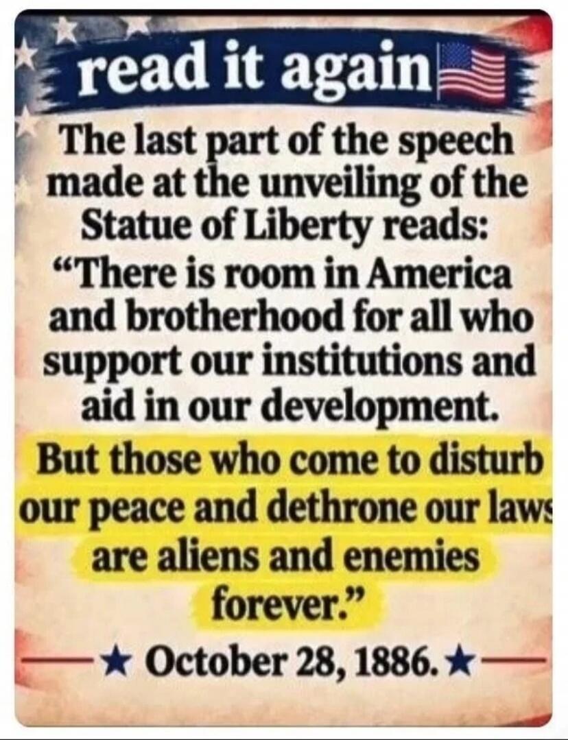 read it again
The last part of the speech made at the unveiling of the Statue of Liberty reads:
“There is room in America and brotherhood for all who support our institutions and aid in our development.
But those who come to disturb our peace and dethrone our laws are aliens and enemies forever.”
October 28, 1886.