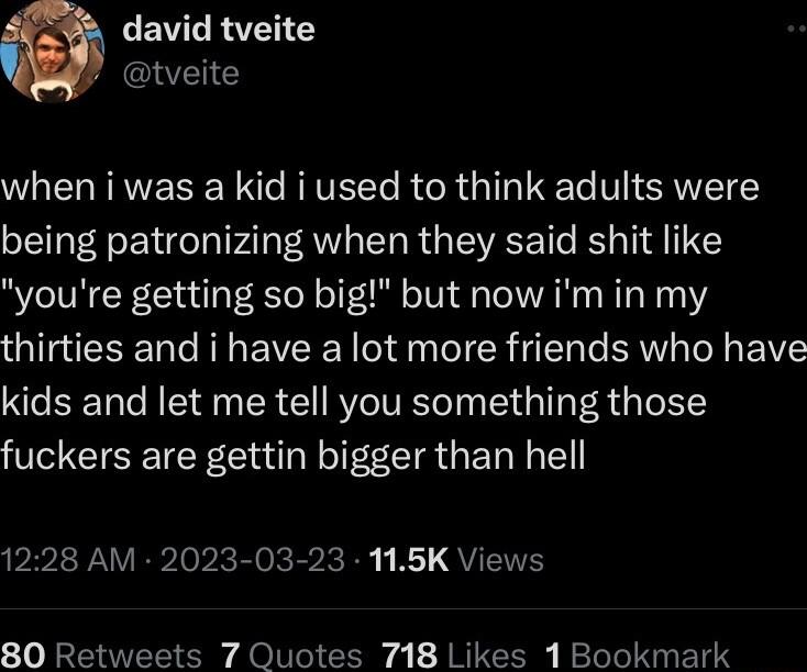 david tveite W tveite WO ELRRVEREN T REVE Te R R T Te V ST being patronizing when they said shit like youre getting so big but now im in my thirties and i have a lot more friends who have kids and let me tell you something those fuckers are gettin bigger than hell 1228 AM 2023 03 23 115K Views 80 Retweets 7 Quotes 718 Likes 1 Bookmark