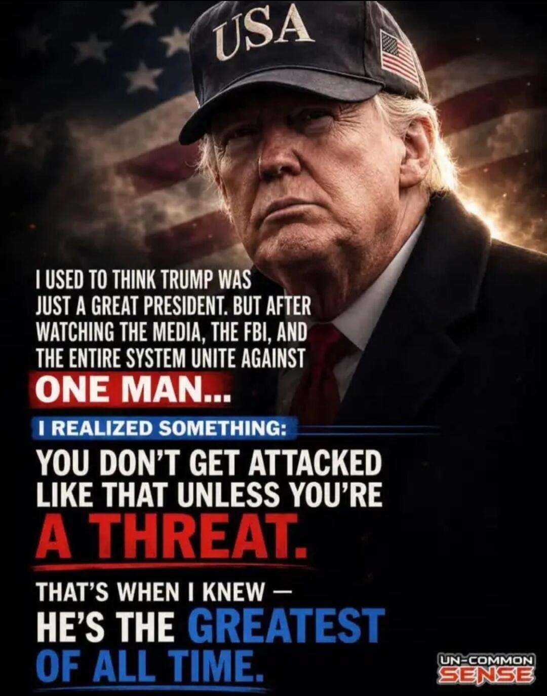USA. I USED TO THINK TRUMP WAS JUST A GREAT PRESIDENT. BUT AFTER WATCHING THE MEDIA, THE FBI, AND THE ENTIRE SYSTEM UNITE AGAINST ONE MAN... I REALIZED SOMETHING: YOU DON'T GET ATTACKED LIKE THAT UNLESS YOU'RE A THREAT. THAT'S WHEN I KNEW — HE'S THE GREATEST OF ALL TIME. UN-COMMON SENSE