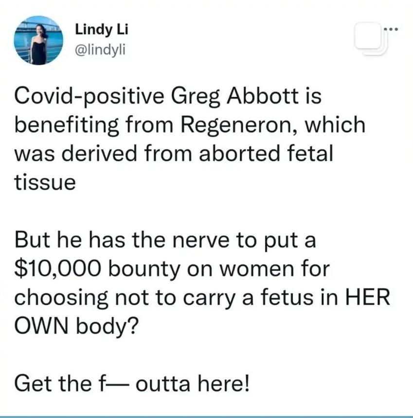 Lindy Li lindyli Covid positive Greg Abbott is benefiting from Regeneron which was derived from aborted fetal tissue But he has the nerve to put a 10000 bounty on women for choosing not to carry a fetus in HER OWN body Get the f outta here