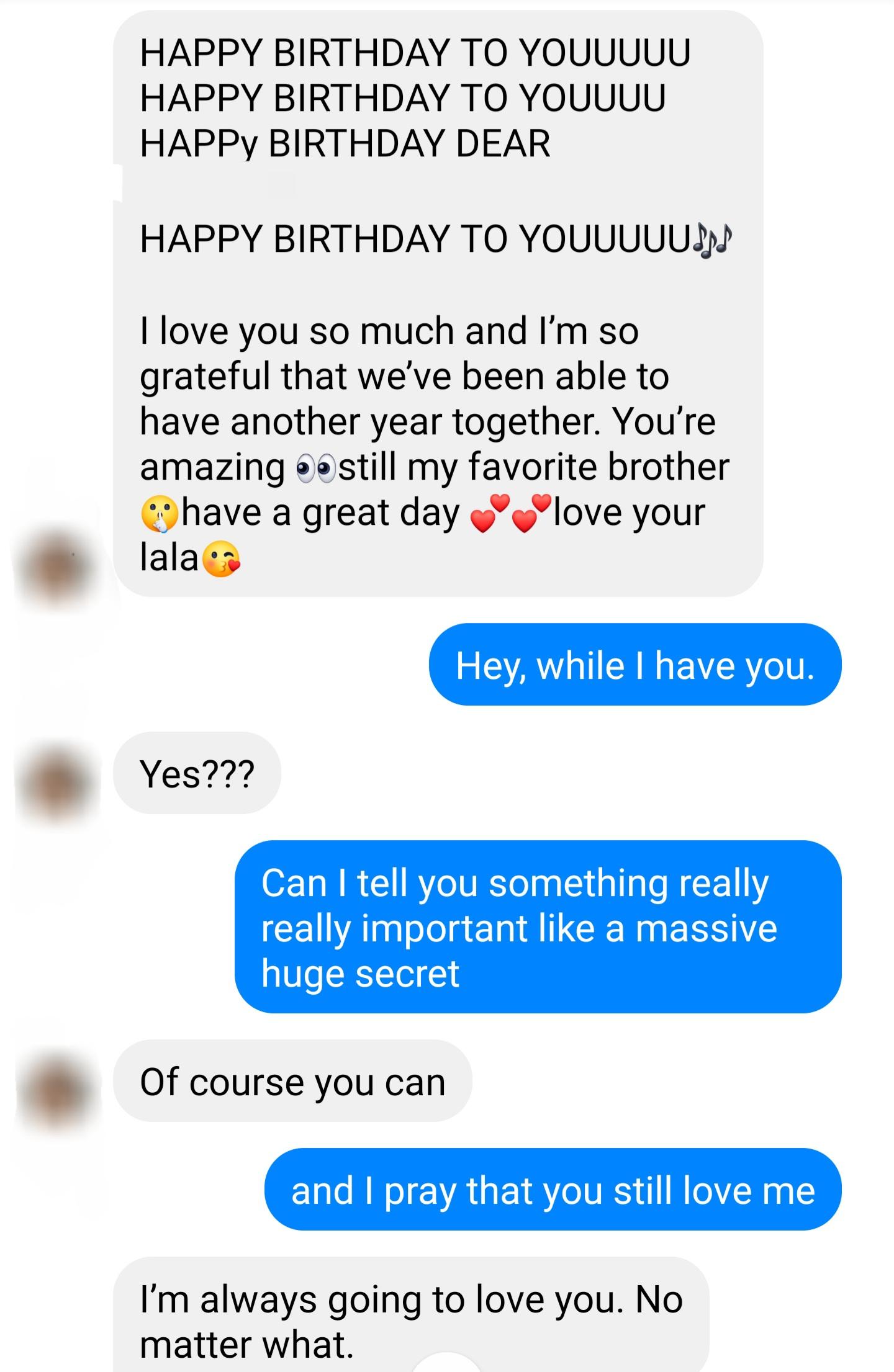 HAPPY BIRTHDAY TO YOUUUUU HAPPY BIRTHDAY TO YOUUUU HAPPy BIRTHDAY DEAR HAPPY BIRTHDAY TO YOUUUUUJ love you so much and Im so grateful that weve been able to have another year together Youre amazing astill my favorite brother 2 have a great day love your lalacs Hey while have you Yes Can tell you something really really important like a massive huge secret Of course you can and pray that you still 
