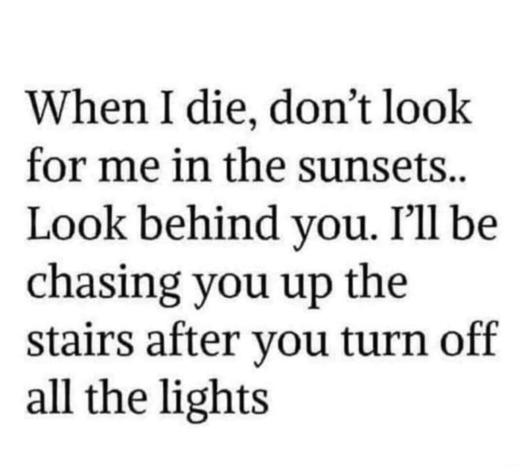 When I die dont look for me in the sunsets Look behind you Ill be chasing you up the stairs after you turn off all the lights