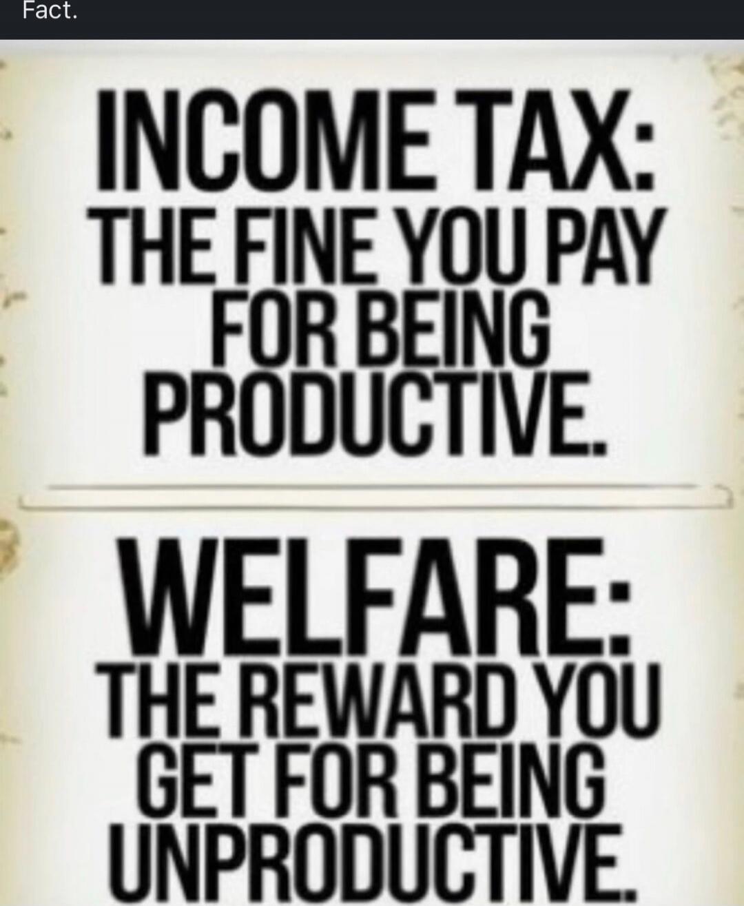 INCOME TAX: THE FINE YOU PAY FOR BEING PRODUCTIVE.
WELFARE: THE REWARD YOU GET FOR BEING UNPRODUCITIVE.