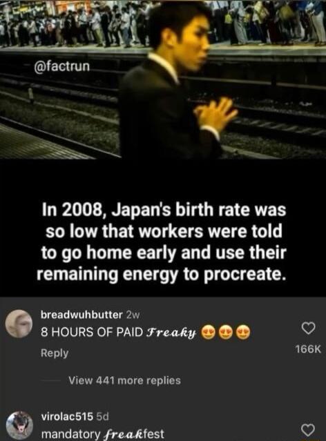 In 2008 Japans birth rate was so low that workers were told LI T T R VT L RTER T remaining energy to procreate breadwuhbutter 2w 8 HOURS OF PAID Freaky Ronly 166K View 441 more replies 4y virolacs15 5d mandatory freakfest v