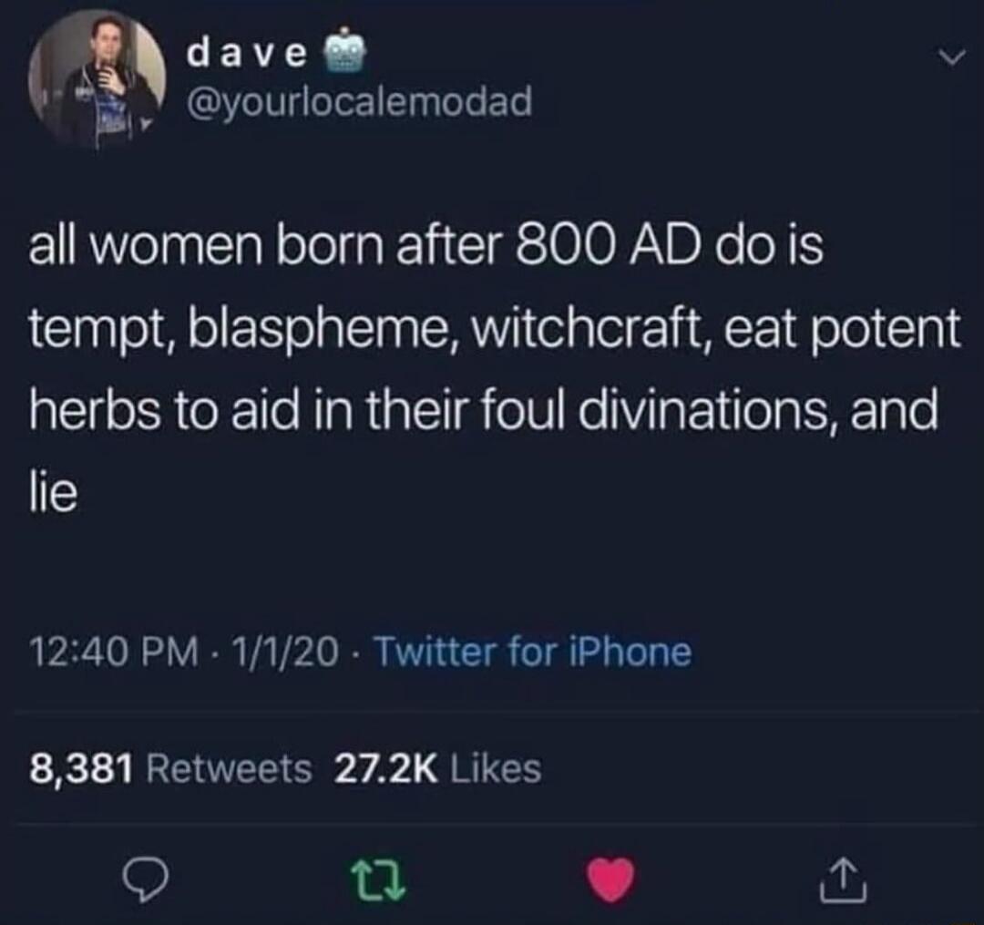 dave @yourlocalemodad all women born after 800 AD do is tempt, blaspheme, witchcraft, eat potent herbs to aid in their foul divinations, and lie 12:40 PM · 1/1/20 · Twitter for iPhone 8,381 Retweets 27.2K Likes