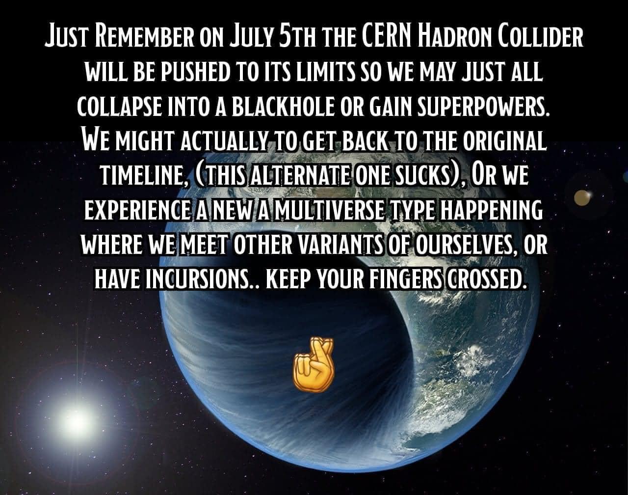 Just REMEMBER ON JuLY 5TH THE CERN HADRON COLLIDER WILL BE PUSHED TO ITS LIMITS SO WE MAY JUST ALL COLLAPSE INTO A BLACKHOLE OR GAIN SUPERPOWERS WE MIGHT ACTUALLYTOGETBACKT0 THE ORIGINAL TIMELINE THISALTERNATEONE SUCKS OR WE R e EXPERIENCE AINEWAMULTIVERSE TYPE HAPPENING WHERE WEMEET OTHER VAHANTmiJiISElEX OR HAVE INCURSIONS KEEP YOUR FINGERSCROSSED