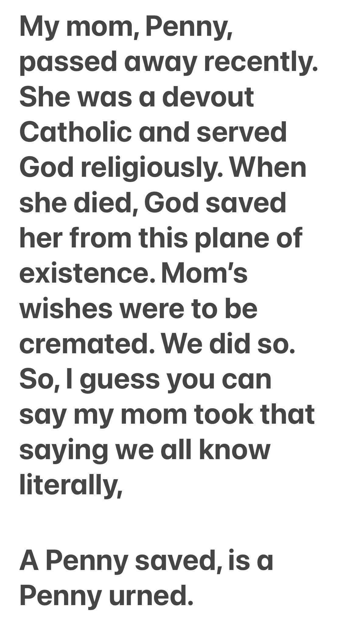 My mom Penny passed away recently She was a devout Catholic and served God religiously When she died God saved her from this plane of existence Moms wishes were to be cremated We did so So guess you can say my mom took that saying we all know literally A Penny saved is a Penny urned