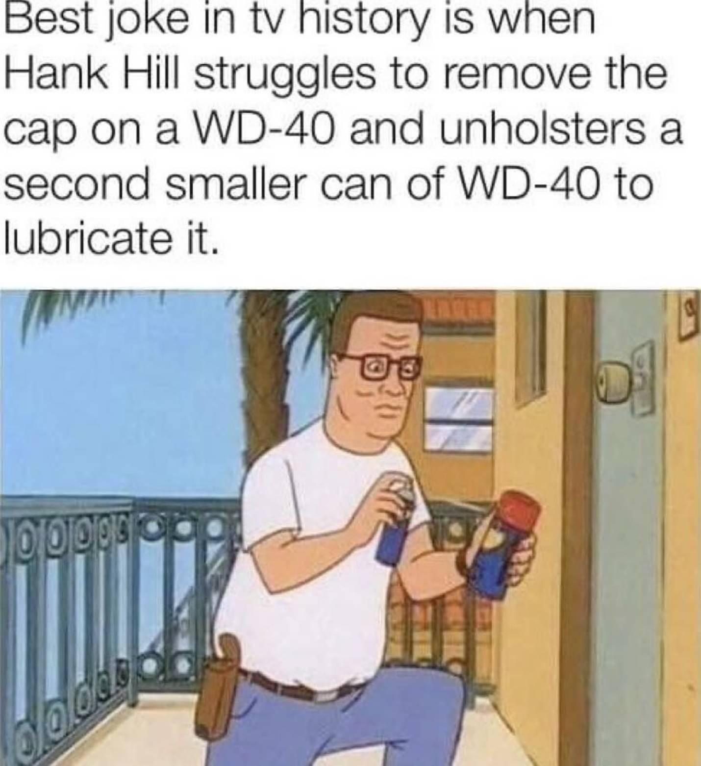 pest Joke In tv history Is when Hank Hill struggles to remove the cap on a WD 40 and unholsters a second smaller can of WD 40 to lubricate it