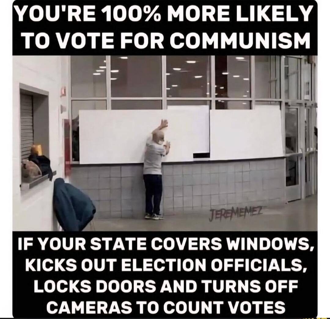 YOU'RE 100% MORE LIKELY TO VOTE FOR COMMUNISM
IF YOUR STATE COVERS WINDOWS, KICKS OUT ELECTION OFFICIALS, LOCKS DOORS AND TURNS OFF CAMERAS TO COUNT VOTES