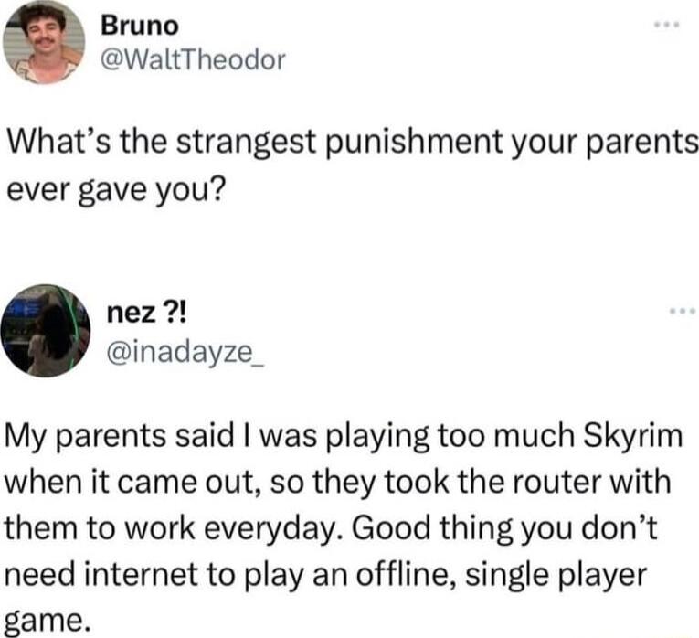 Bruno WaltTheodor Whats the strangest punishment your parents ever gave you nez inadayze My parents said was playing too much Skyrim when it came out so they took the router with them to work everyday Good thing you dont need internet to play an offline single player game