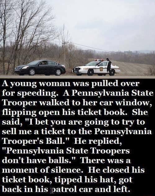 A young woman was pulled over for speeding A Pennsylvania State Trooper walked to her car window flipping open his ticket book She said I bet you are going to try to sell me a ticket to the Pennsylvania Troopers Ball He replied Pennsylvania State Troopers dont have balls There was a moment of silence He closed his ticket book tipped his hat got back in his patrol car and left
