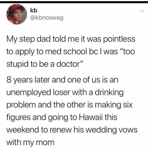 kb kbnoswag My step dad told me it was pointless to apply to med school be was too stupid to be a doctor 8 years later and one of usis an unemployed loser with a drinking problem and the other is making six figures and going to Hawaii this weekend to renew his wedding vows with my mom