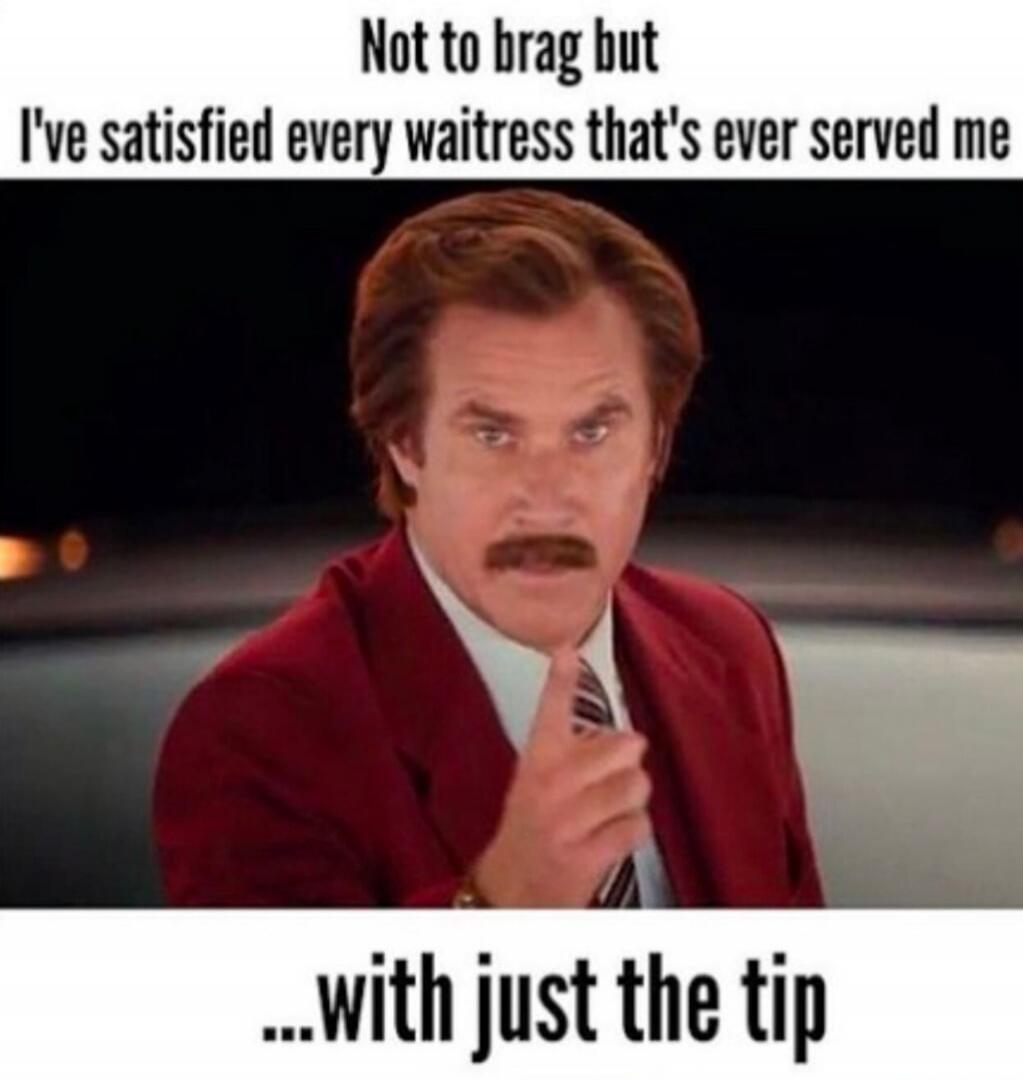 Not to brag but I've satisfied every waitress that's ever served me ...with just the tip