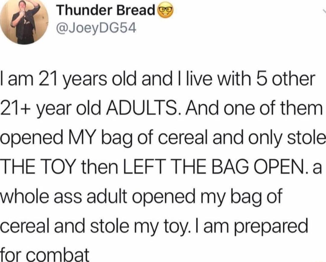 Thunder Bread 2 JoeyDG54 am 21 years old and live with 5 other 21 year old ADULTS And one of them opened MY bag of cereal and only stole THE TOY then LEFT THE BAG OPEN a whole ass adult opened my bag of cereal and stole my toy am prepared for combat