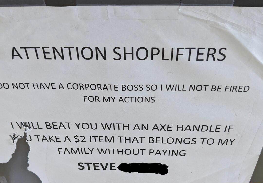 RYTENTION SHOPLIFTERS O NOT HAVE A CORPORATE BOSS SO WILL NOT BE FIRED FOR MY ACTIONS MLL BEAT YOU WITH AN AXE HANDLE IF Yk TAKE A 2 TEM THAT BELONGS TO My FAMILY WITHOUT PAYING STEVE QiR