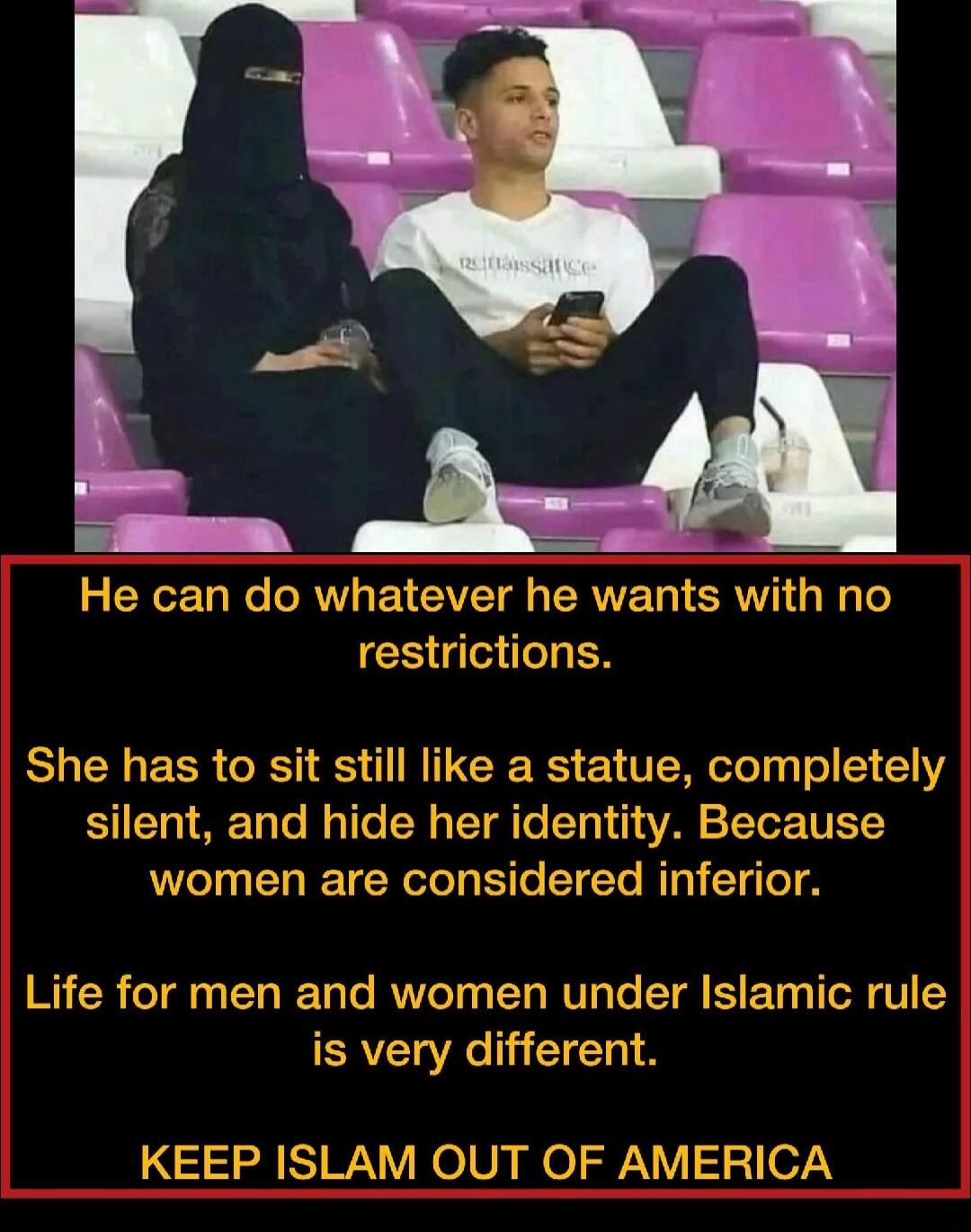 He can do whatever he wants with no restrictions. She has to sit still like a statue, completely silent, and hide her identity. Because women are considered inferior. Life for men and women under Islamic rule is very different. KEEP ISLAM OUT OF AMERICA