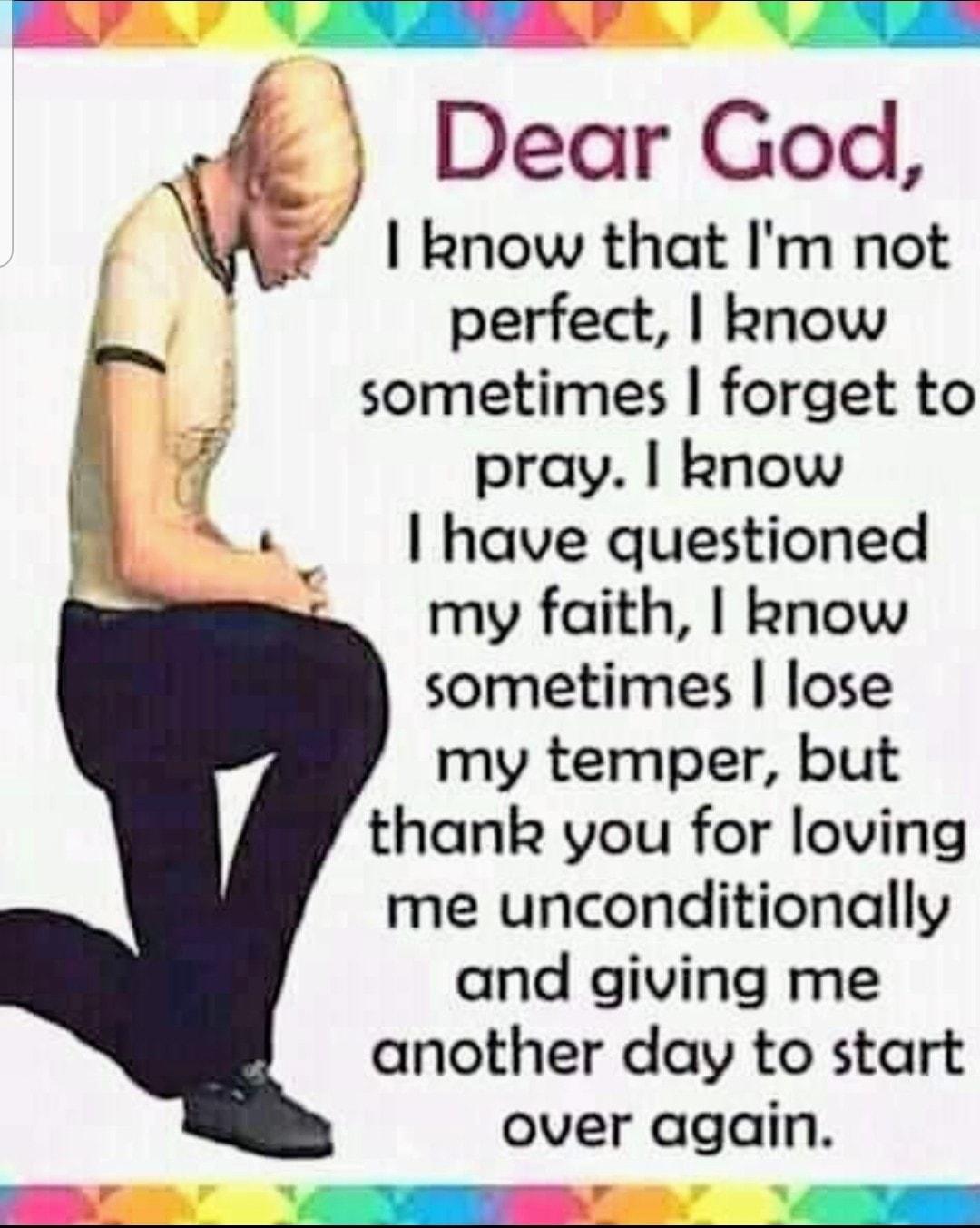 Dear God I know that Im not perfect know sometimes forget to pray know have questioned my faith know sometimes lose my temper but thank you for loving me unconditionally and giving me another day to start over again