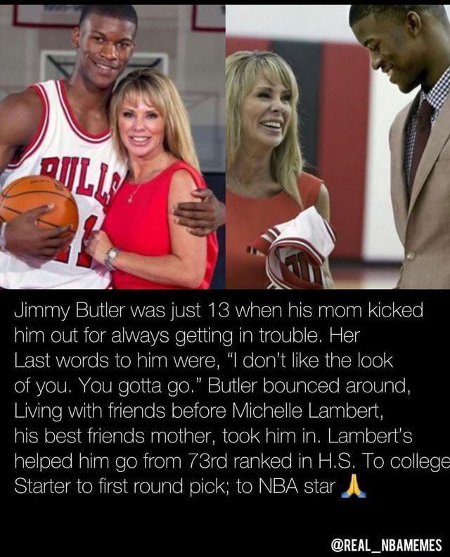 Jimmy Butler was just 13 when his mom kicked him out for always getting in trouble Her Last words to him were I dont like the look of you You gotta go Butler bounced around Living with friends before Michelle Lambert his best friends mother took him in Lamberts helped him go from 73rd ranked in HS To college Starter to first round pick to NBA star A REAL_NBAMEMES