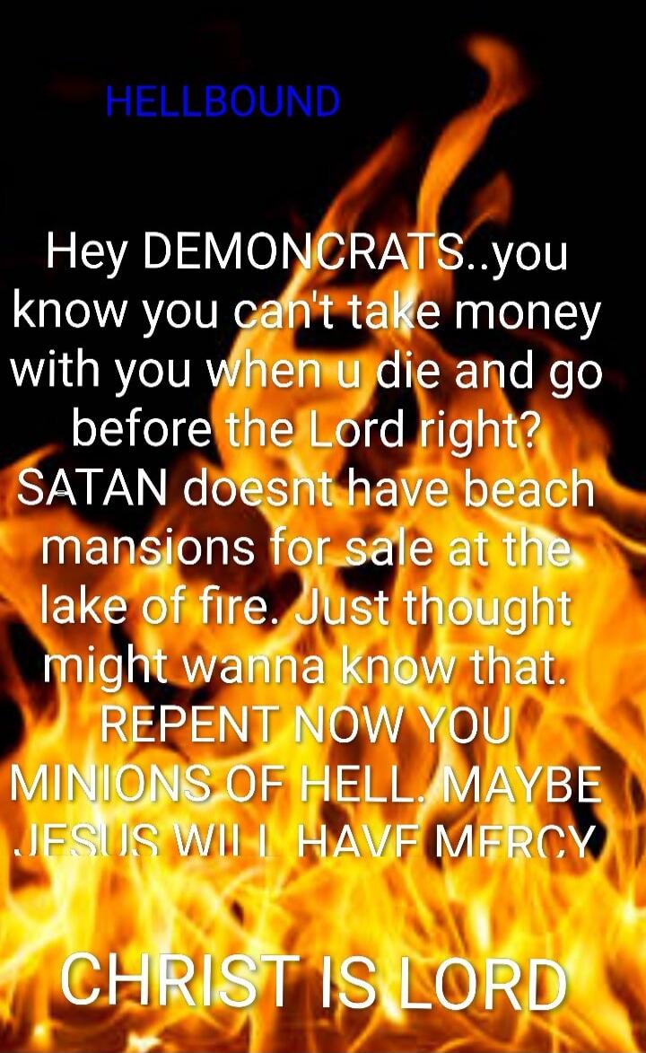 HELLBOUND
Hey DEMONCRATS..you know you can't take money with you when u die and go before the Lord right? SATAN doesnt have beach mansions for sale at the lake of fire. Just thought might wanna know that. REPENT NOW YOU MINIONS OF HELL. MAYBE JESUS WILL I HAVE MERCY
CHRIST IS LORD