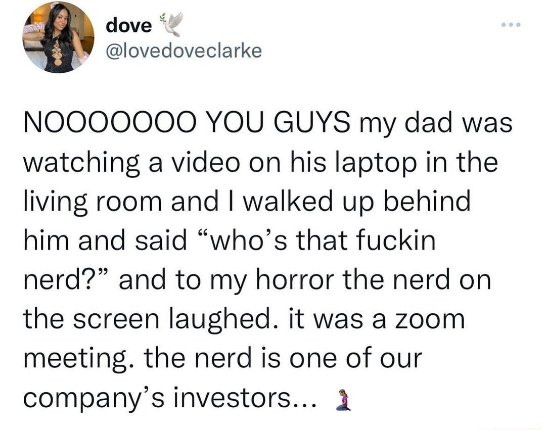 o dove lovedoveclarke NOOOOOOO YOU GUYS my dad was watching a video on his laptop in the living room and walked up behind him and said whos that fuckin nerd and to my horror the nerd on the screen laughed it was a zoom meeting the nerd is one of our companys investors 1