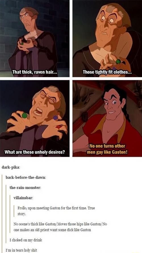 That thick, raven hair... Those tightly fit clothes... What are these unholy desires? No one turns other men gay like Gaston!

{additional depicted text} dark-pika:
back-before-the-dawn:
the-rain-monster:
villainsbar:
Frollo, upon meeting Gaston for the first time. True story.
No one’s thick like Gaston/Moves those hips like Gaston/No one makes an 