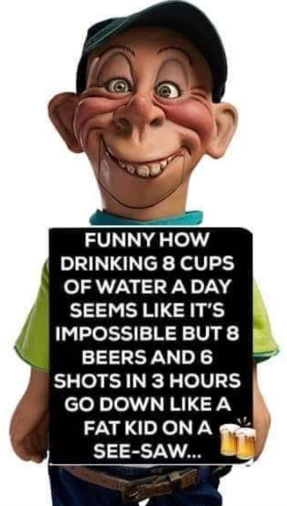 FUNNY HOW DRINKING 8 CUPS OF WATER A DAY SEEMS LIKE IT'S IMPOSSIBLE BUT 8 BEERS AND 6 SHOTS IN 3 HOURS GO DOWN LIKE A FAT KID ON A SEE-SAW...