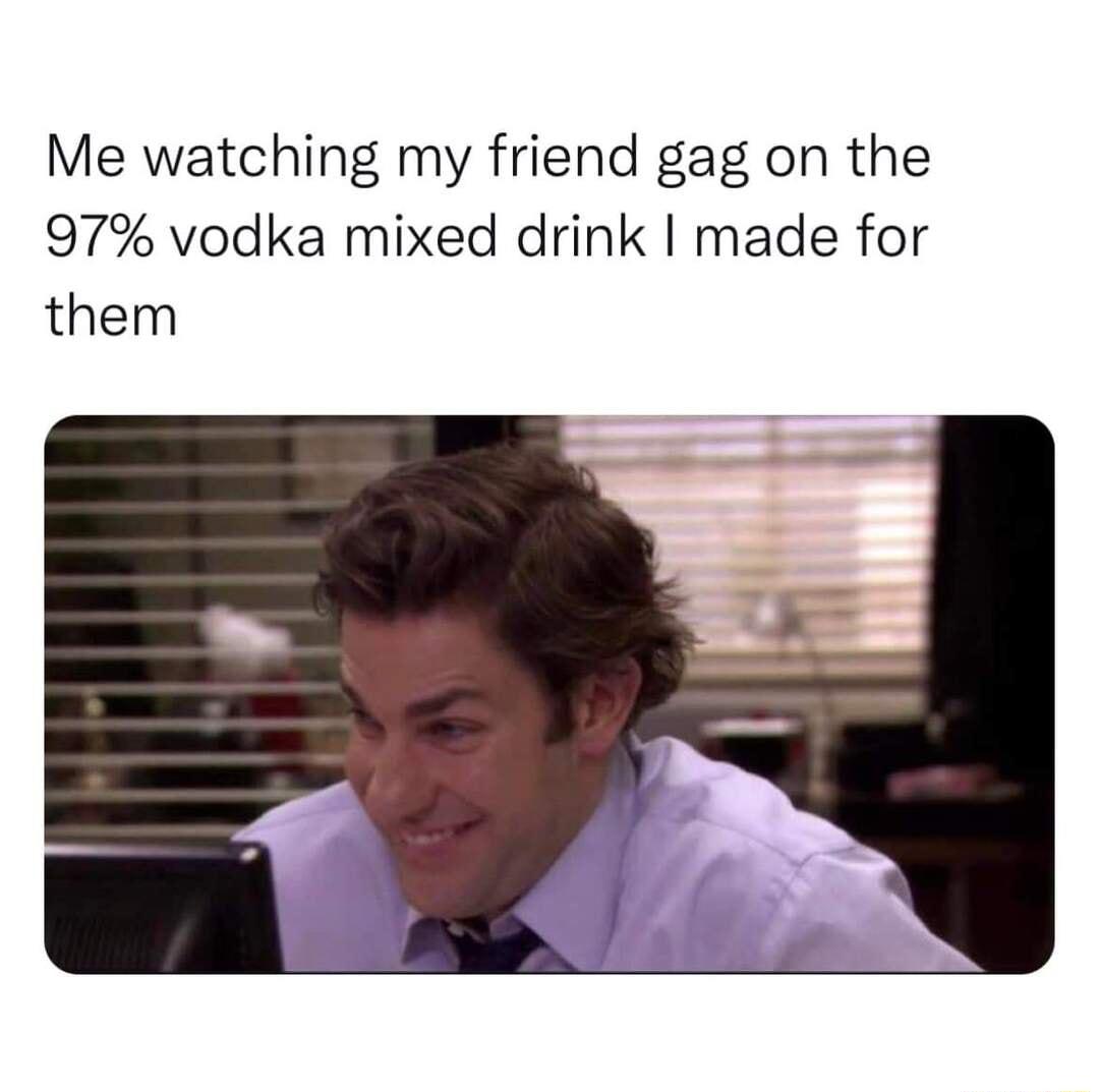 Me watching my friend gag on the 97 vodka mixed drink made for them