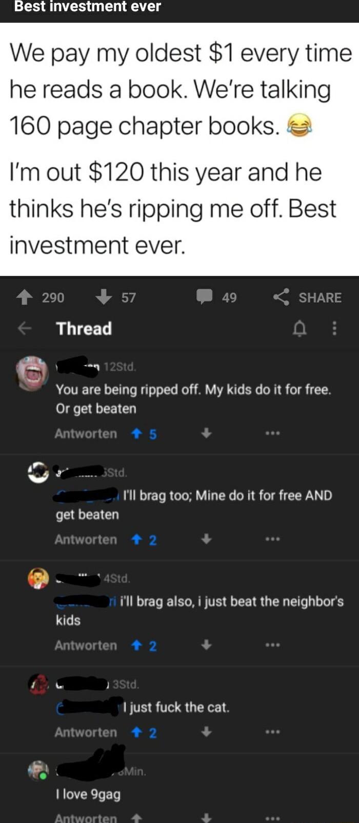 Best investment ever We pay my oldest 1 every time he reads a book Were talking 160 page chapter books Im out 120 this year and he thinks hes ripping me off Best investment ever Thread o You are being ripped off My kids do it for free Or get beaten 5 v 1l brag too Mine do it for free AND get beaten 3 ill brag also i just beat the neighbors kids 2 1 just fuck the cat 2 1ove 9gag
