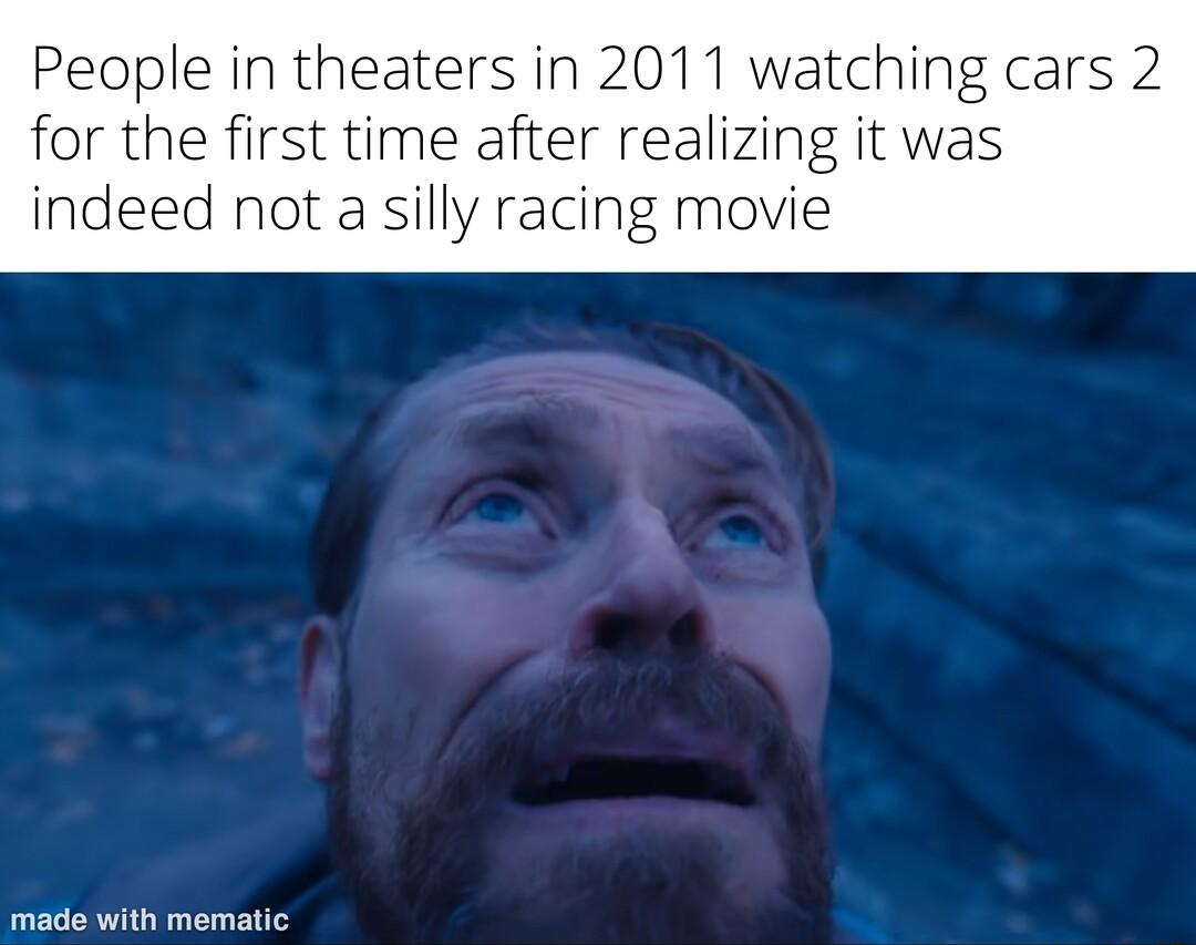 People in theaters in 2011 watching cars 2 for the first time after realizing it was indeed not a silly racing movie made with mematic
