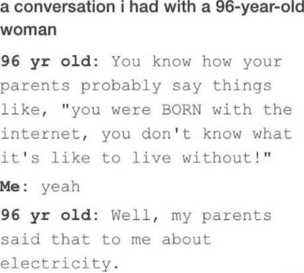 a conversation had with a 96 year old woman 96 yr old You know how your parents probably say things like you were BORN with the internet you dont know what its like to live without Me yeah 96 yr old Well my parents said that to me about electricity