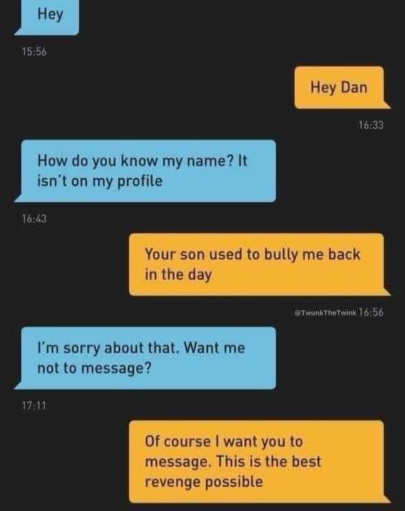 Hey How do you know my name It isnt on my profile Your son used to bully me back in the day Im sorry about that Want me not to message 0f course want you to message This is the best revenge possible