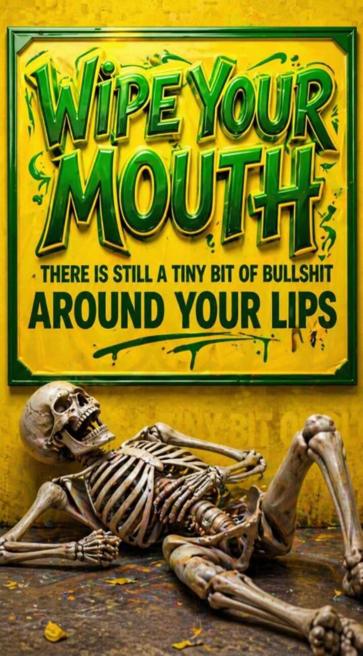 WIPE YOUR MOUTH THERE IS STILL A TINY BIT OF BULLSHIT AROUND YOUR LIPS