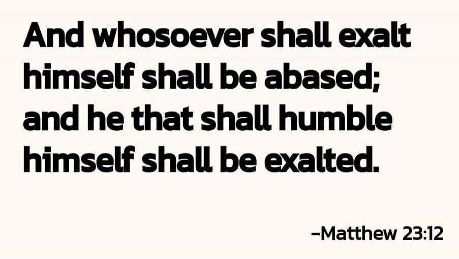 And whosoever shall exalt himself shall be abased; and he that shall humble himself shall be exalted. -Matthew 23:12