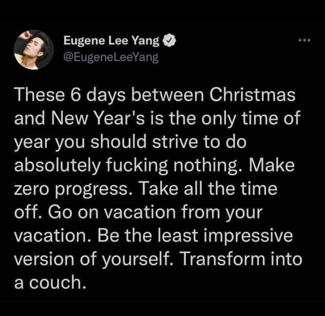o Eugene Lee Yang EugeneLeeYang These 6 days between Christmas and New Years is the only time of year you should strive to do absolutely fucking nothing Make zero progress Take all the time off Go on vacation from your vacation Be the least impressive version of yourself Transform into a couch