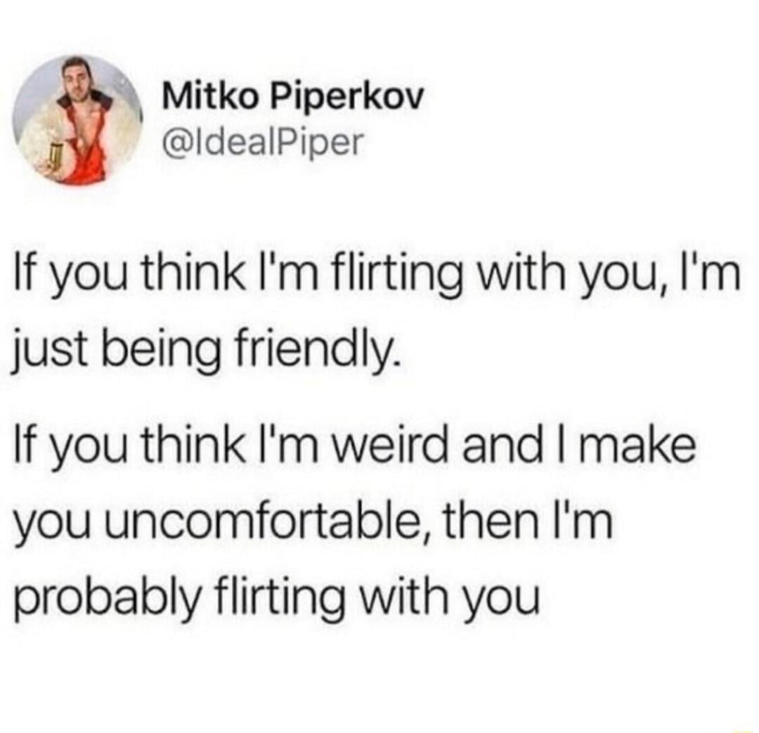 If you think I'm flirting with you, I'm just being friendly. If you think I'm weird and I make you uncomfortable, then I'm probably flirting with you