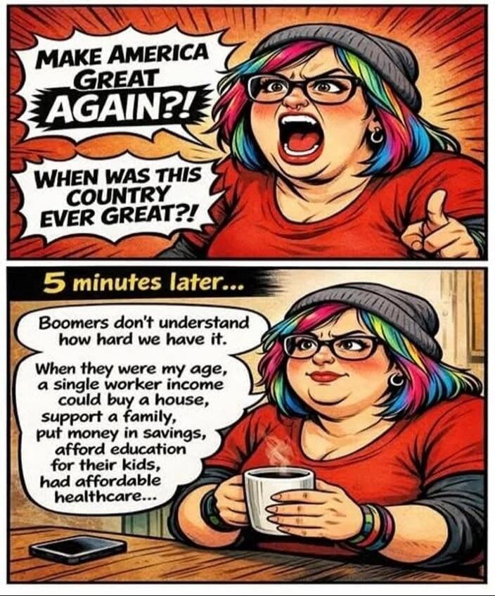 MAKE AMERICA GREAT AGAIN?! WHEN WAS THIS COUNTRY EVER GREAT?! 5 minutes later... Boomers don't understand how hard we have it. When they were my age, a single worker income could buy a house, support a family, put money in savings, afford education for their kids, had affordable healthcare...