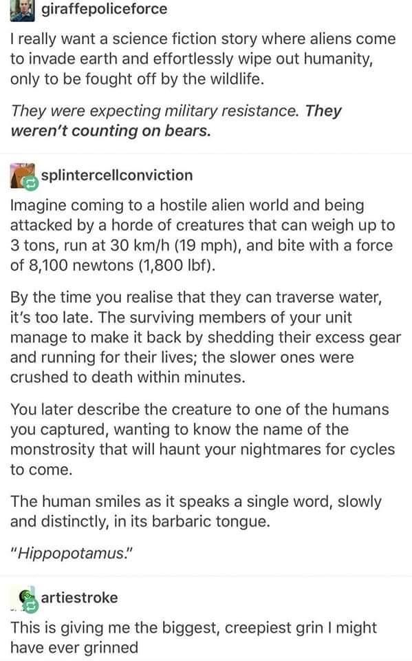 u giraffepoliceforce really want a science fiction story where aliens come to invade earth and effortlessly wipe out humanity only to be fought off by the wildlife They were expecting military resistance They werent counting on bears Esplintercellconviction Imagine coming to a hostile alien world and being attacked by a horde of creatures that can weigh up to 3 tons run at 30 kmh 19 mph and bite w