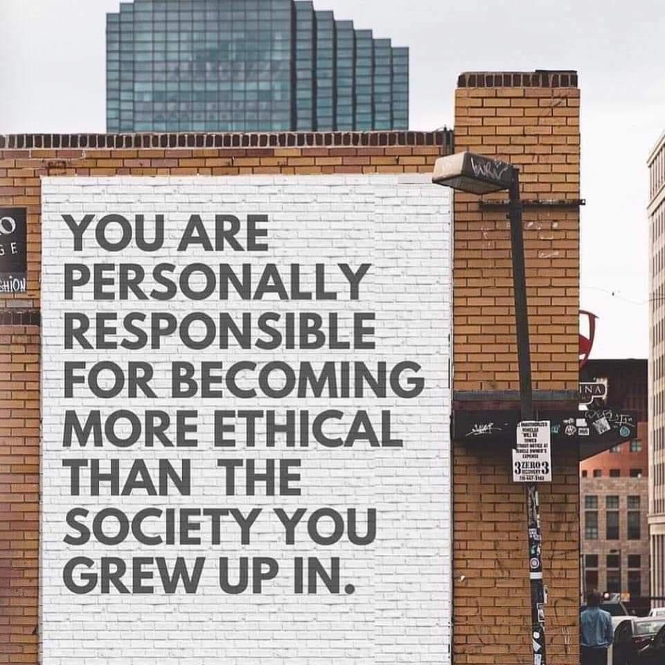 YOU ARE PERSONALLY RESPONSIBLE FOR BECOMING MORE ETHICAL THAN THE SOCIETY YOU GREW UP IN