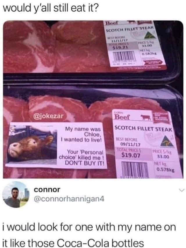 would yall still eat it My name was Chioe I wanted 10 five Your Personal choice killed me DONT BUY IT connor connorhannigan4 SCOTCH FILLET STEAK 0911717 1907 i would look for one with my name on it like those Coca Cola bottles